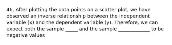 46. After plotting the data points on a scatter plot, we have observed an inverse relationship between the independent variable (x) and the dependent variable (y). Therefore, we can expect both the sample _____ and the sample _____________ to be negative values