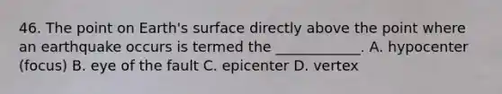 46. The point on Earth's surface directly above the point where an earthquake occurs is termed the ____________. A. hypocenter (focus) B. eye of the fault C. epicenter D. vertex