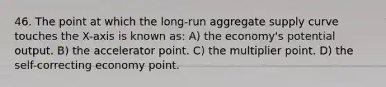 46. The point at which the long-run aggregate supply curve touches the X-axis is known as: A) the economy's potential output. B) the accelerator point. C) the multiplier point. D) the self-correcting economy point.