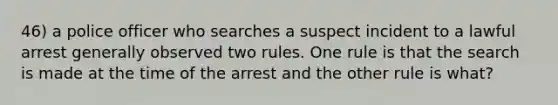 46) a police officer who searches a suspect incident to a lawful arrest generally observed two rules. One rule is that the search is made at the time of the arrest and the other rule is what?