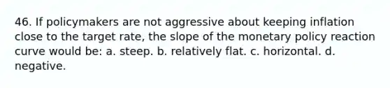 46. If policymakers are not aggressive about keeping inflation close to the target rate, the slope of the <a href='https://www.questionai.com/knowledge/kEE0G7Llsx-monetary-policy' class='anchor-knowledge'>monetary policy</a> reaction curve would be: a. steep. b. relatively flat. c. horizontal. d. negative.