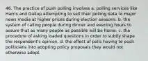 46. The practice of push polling involves a. polling services like Harris and Gallup attempting to sell their polling data to major news media at higher prices during election seasons. b. the system of calling people during dinner and evening hours to assure that as many people as possible will be home. c. the procedure of asking loaded questions in order to subtly shape the respondent's opinion. d. the effect of polls having to push politicians into adopting policy proposals they would not otherwise adopt.