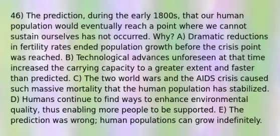 46) The prediction, during the early 1800s, that our human population would eventually reach a point where we cannot sustain ourselves has not occurred. Why? A) Dramatic reductions in fertility rates ended population growth before the crisis point was reached. B) Technological advances unforeseen at that time increased the carrying capacity to a greater extent and faster than predicted. C) The two world wars and the AIDS crisis caused such massive mortality that the human population has stabilized. D) Humans continue to find ways to enhance environmental quality, thus enabling more people to be supported. E) The prediction was wrong; human populations can grow indefinitely.