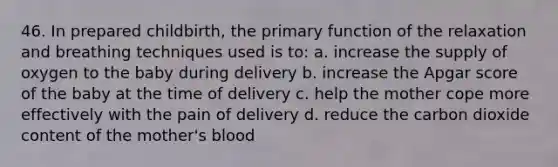 46. In prepared childbirth, the primary function of the relaxation and breathing techniques used is to: a. increase the supply of oxygen to the baby during delivery b. increase the Apgar score of the baby at the time of delivery c. help the mother cope more effectively with the pain of delivery d. reduce the carbon dioxide content of the mother's blood