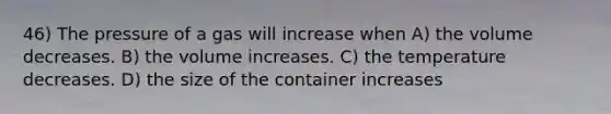 46) The pressure of a gas will increase when A) the volume decreases. B) the volume increases. C) the temperature decreases. D) the size of the container increases