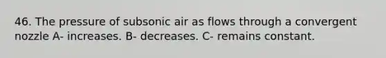 46. The pressure of subsonic air as flows through a convergent nozzle A- increases. B- decreases. C- remains constant.