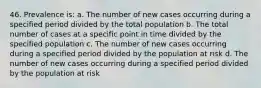 46. Prevalence is: a. The number of new cases occurring during a specified period divided by the total population b. The total number of cases at a specific point in time divided by the specified population c. The number of new cases occurring during a specified period divided by the population at risk d. The number of new cases occurring during a specified period divided by the population at risk