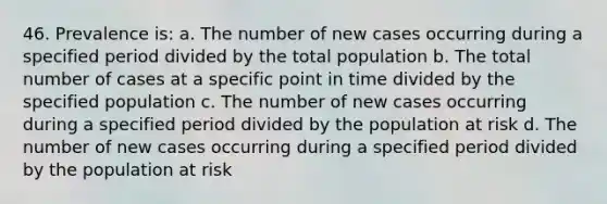 46. Prevalence is: a. The number of new cases occurring during a specified period divided by the total population b. The total number of cases at a specific point in time divided by the specified population c. The number of new cases occurring during a specified period divided by the population at risk d. The number of new cases occurring during a specified period divided by the population at risk