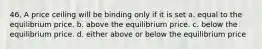 46. A price ceiling will be binding only if it is set a. equal to the equilibrium price. b. above the equilibrium price. c. below the equilibrium price. d. either above or below the equilibrium price