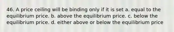 46. A price ceiling will be binding only if it is set a. equal to the equilibrium price. b. above the equilibrium price. c. below the equilibrium price. d. either above or below the equilibrium price