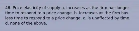 46. Price elasticity of supply a. increases as the firm has longer time to respond to a price change. b. increases as the firm has less time to respond to a price change. c. is unaffected by time. d. none of the above.