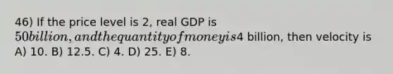 46) If the price level is 2, real GDP is 50 billion, and the quantity of money is4 billion, then velocity is A) 10. B) 12.5. C) 4. D) 25. E) 8.