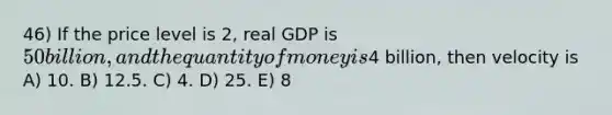 46) If the price level is 2, real GDP is 50 billion, and the quantity of money is4 billion, then velocity is A) 10. B) 12.5. C) 4. D) 25. E) 8