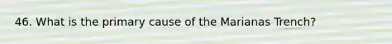 46. What is the primary cause of the Marianas Trench?