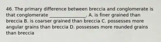 46. The primary difference between breccia and conglomerate is that conglomerate ________________. A. is finer grained than breccia B. is coarser grained than breccia C. possesses more angular grains than breccia D. possesses more rounded grains than breccia