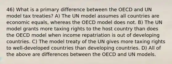 46) What is a primary difference between the OECD and UN model tax treaties? A) The UN model assumes all countries are economic equals, whereas the OECD model does not. B) The UN model grants more taxing rights to the host country than does the OECD model when income repatriation is out of developing countries. C) The model treaty of the UN gives more taxing rights to well-developed countries than developing countries. D) All of the above are differences between the OECD and UN models.