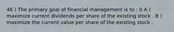 46 ) The primary goal of financial management is to : 0 A ) maximize current dividends per share of the existing stock . B ) maximize the current value per share of the existing stock .