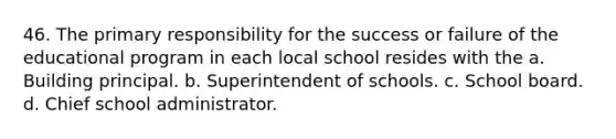 46. The primary responsibility for the success or failure of the educational program in each local school resides with the a. Building principal. b. Superintendent of schools. c. School board. d. Chief school administrator.