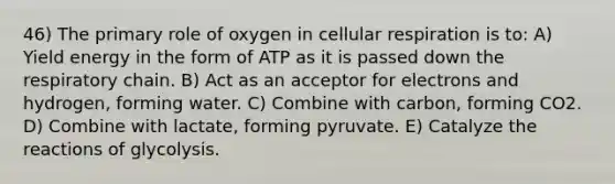 46) The primary role of oxygen in cellular respiration is to: A) Yield energy in the form of ATP as it is passed down the respiratory chain. B) Act as an acceptor for electrons and hydrogen, forming water. C) Combine with carbon, forming CO2. D) Combine with lactate, forming pyruvate. E) Catalyze the reactions of glycolysis.