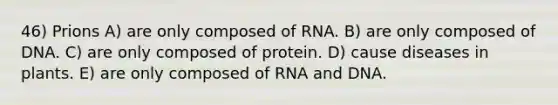 46) Prions A) are only composed of RNA. B) are only composed of DNA. C) are only composed of protein. D) cause diseases in plants. E) are only composed of RNA and DNA.