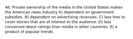 46. Private ownership of the media in the United States makes the American news industry A) dependent on government subsidies. B) dependent on advertising revenues. C) less free to cover stories that are of interest to the audience. D) less concerned about ratings than media in other countries. E) a product of popular trends.