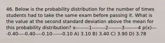 46. Below is the probability distribution for the number of times students had to take the same exam before passing it. What is the value at the second standard deviation above the mean for this probability distribution? x--------1--------2--------3--------4 p(x)----0.40----0.40----0.10------0.10 A) 3.10 B) 3.40 C) 3.90 D) 3.78