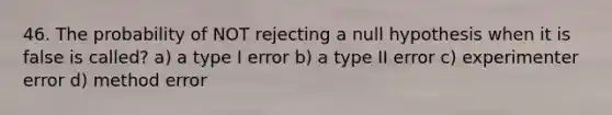 46. The probability of NOT rejecting a null hypothesis when it is false is called? a) a type I error b) a type II error c) experimenter error d) method error