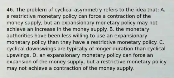 46. The problem of cyclical asymmetry refers to the idea that: A. a restrictive monetary policy can force a contraction of the money supply, but an expansionary monetary policy may not achieve an increase in the money supply. B. the monetary authorities have been less willing to use an expansionary monetary policy than they have a restrictive monetary policy. C. cyclical downswings are typically of longer duration than cyclical upswings. D. an expansionary monetary policy can force an expansion of the money supply, but a restrictive monetary policy may not achieve a contraction of the money supply.