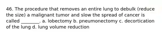 46. The procedure that removes an entire lung to debulk (reduce the size) a malignant tumor and slow the spread of cancer is called ________. a. lobectomy b. pneumonectomy c. decortication of the lung d. lung volume reduction