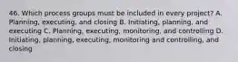 46. Which process groups must be included in every project? A. Planning, executing, and closing B. Initiating, planning, and executing C. Planning, executing, monitoring, and controlling D. Initiating, planning, executing, monitoring and controlling, and closing