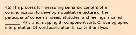 46) The process for measuring semantic content of a communication to develop a qualitative picture of the participants' concerns, ideas, attitudes, and feelings is called ________. A) brand mapping B) component sorts C) ethnographic interpretation D) word association E) content analysis