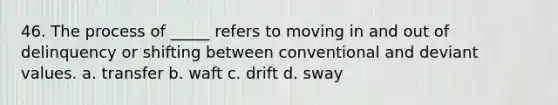 46. The process of _____ refers to moving in and out of delinquency or shifting between conventional and deviant values. a. transfer b. waft c. drift d. sway