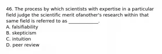 46. The process by which scientists with expertise in a particular field judge the scientific merit ofanother's research within that same field is referred to as _____________. A. falsifiability B. skepticism C. intuition D. peer review