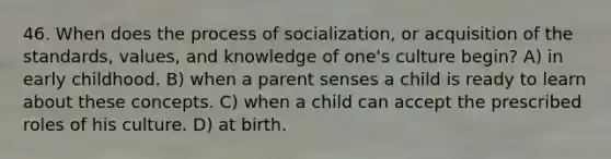 46. When does the process of socialization, or acquisition of the standards, values, and knowledge of one's culture begin? A) in early childhood. B) when a parent senses a child is ready to learn about these concepts. C) when a child can accept the prescribed roles of his culture. D) at birth.