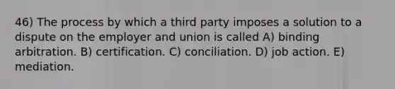 46) The process by which a third party imposes a solution to a dispute on the employer and union is called A) binding arbitration. B) certification. C) conciliation. D) job action. E) mediation.