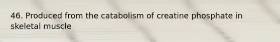 46. Produced from the catabolism of creatine phosphate in skeletal muscle