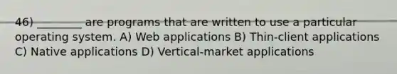 46) ________ are programs that are written to use a particular operating system. A) Web applications B) Thin-client applications C) Native applications D) Vertical-market applications