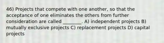 46) Projects that compete with one another, so that the acceptance of one eliminates the others from further consideration are called ________. A) independent projects B) mutually exclusive projects C) replacement projects D) capital projects