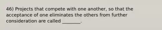 46) Projects that compete with one another, so that the acceptance of one eliminates the others from further consideration are called ________.