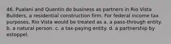 46. Pualani and Quentin do business as partners in Rio Vista Builders, a residential construction firm. For federal income tax purposes, Rio Vista would be treated as a. a pass-through entity. b. a natural person. c. a tax-paying entity. d. a partnership by estoppel.