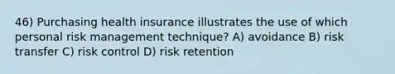 46) Purchasing health insurance illustrates the use of which personal risk management technique? A) avoidance B) risk transfer C) risk control D) risk retention