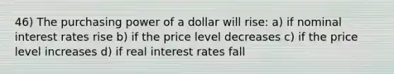 46) The purchasing power of a dollar will rise: a) if nominal interest rates rise b) if the price level decreases c) if the price level increases d) if real interest rates fall