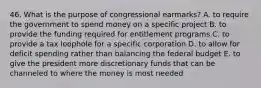 46. What is the purpose of congressional earmarks? A. to require the government to spend money on a specific project B. to provide the funding required for entitlement programs C. to provide a tax loophole for a specific corporation D. to allow for deficit spending rather than balancing the federal budget E. to give the president more discretionary funds that can be channeled to where the money is most needed