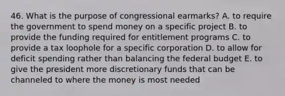 46. What is the purpose of congressional earmarks? A. to require the government to spend money on a specific project B. to provide the funding required for entitlement programs C. to provide a tax loophole for a specific corporation D. to allow for deficit spending rather than balancing the federal budget E. to give the president more discretionary funds that can be channeled to where the money is most needed