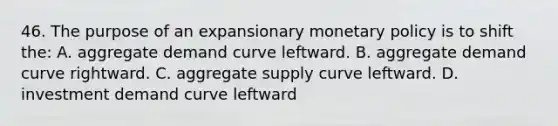 46. The purpose of an expansionary monetary policy is to shift the: A. aggregate demand curve leftward. B. aggregate demand curve rightward. C. aggregate supply curve leftward. D. investment demand curve leftward