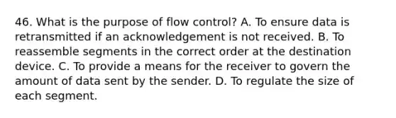 46. What is the purpose of flow control? A. To ensure data is retransmitted if an acknowledgement is not received. B. To reassemble segments in the correct order at the destination device. C. To provide a means for the receiver to govern the amount of data sent by the sender. D. To regulate the size of each segment.