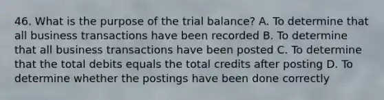 46. What is the purpose of the trial balance? A. To determine that all business transactions have been recorded B. To determine that all business transactions have been posted C. To determine that the total debits equals the total credits after posting D. To determine whether the postings have been done correctly