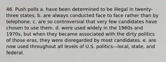 46. Push polls a. have been determined to be illegal in twenty-three states. b. are always conducted face to face rather than by telephone. c. are so controversial that very few candidates have chosen to use them. d. were used widely in the 1960s and 1970s, but when they became associated with the dirty politics of those eras, they were disregarded by most candidates. e. are now used throughout all levels of U.S. politics—local, state, and federal.