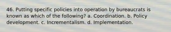 46. Putting specific policies into operation by bureaucrats is known as which of the following? a. Coordination. b. Policy development. c. Incrementalism. d. Implementation.