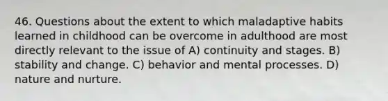 46. Questions about the extent to which maladaptive habits learned in childhood can be overcome in adulthood are most directly relevant to the issue of A) continuity and stages. B) stability and change. C) behavior and mental processes. D) nature and nurture.